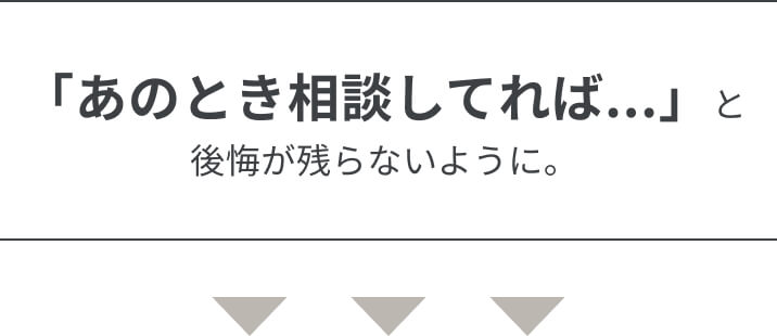 「あのとき相談してれば...」と後悔が残らないように。