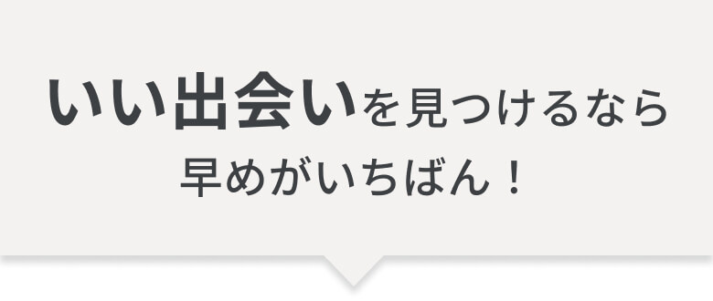 いい出会いを見つけるなら、早めがいちばん！
